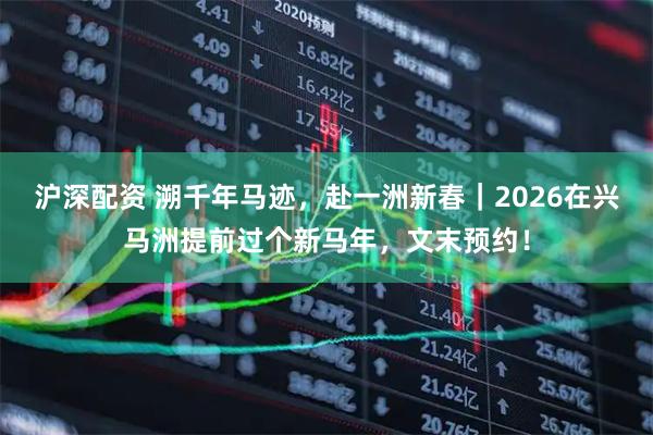 沪深配资 溯千年马迹，赴一洲新春｜2026在兴马洲提前过个新马年，文末预约！