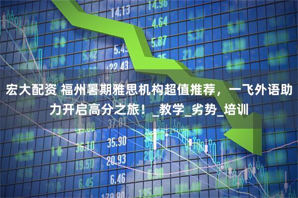 宏大配资 福州暑期雅思机构超值推荐，一飞外语助力开启高分之旅！_教学_劣势_培训