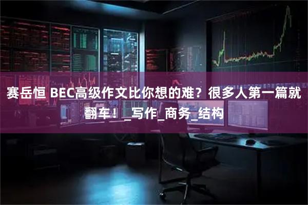赛岳恒 BEC高级作文比你想的难？很多人第一篇就翻车！_写作_商务_结构