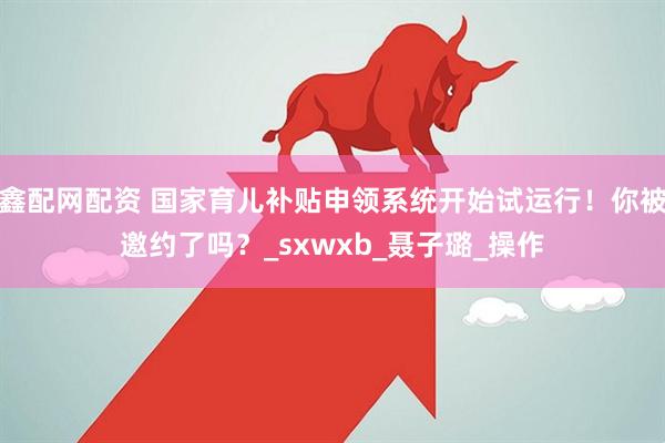 鑫配网配资 国家育儿补贴申领系统开始试运行！你被邀约了吗？_sxwxb_聂子璐_操作
