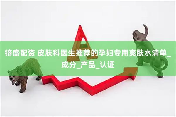 镕盛配资 皮肤科医生推荐的孕妇专用爽肤水清单_成分_产品_认证