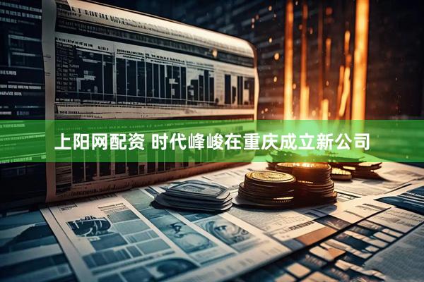 上阳网配资 时代峰峻在重庆成立新公司