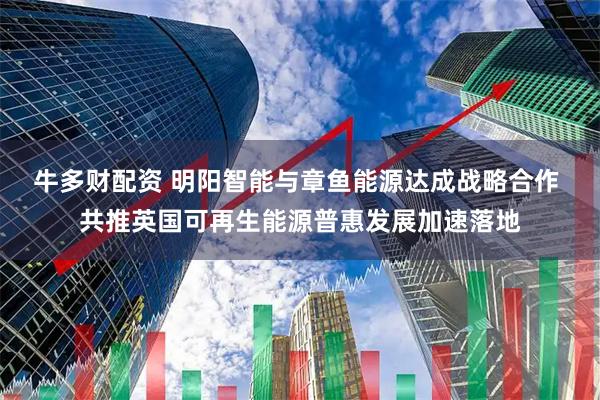 牛多财配资 明阳智能与章鱼能源达成战略合作 共推英国可再生能源普惠发展加速落地