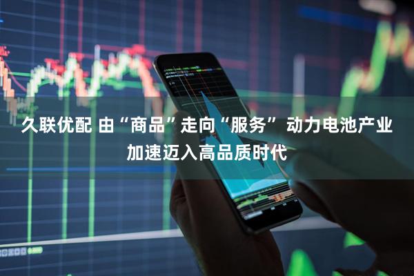 久联优配 由“商品”走向“服务” 动力电池产业加速迈入高品质时代