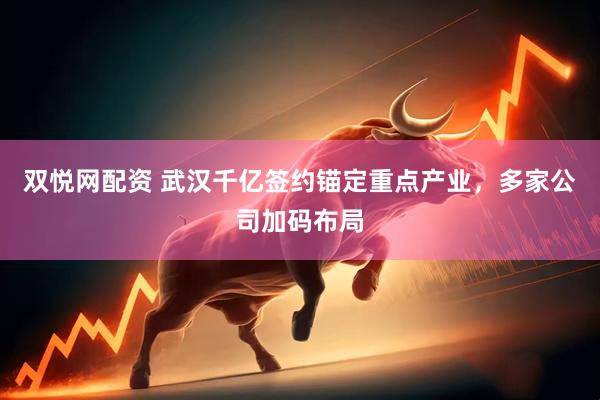 双悦网配资 武汉千亿签约锚定重点产业，多家公司加码布局
