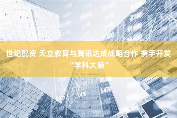 世纪配资 天立教育与腾讯达成战略合作 携手开发“学科大脑”