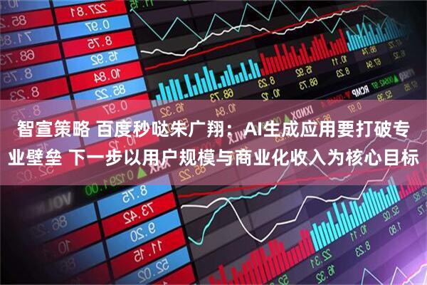 智宣策略 百度秒哒朱广翔：AI生成应用要打破专业壁垒 下一步以用户规模与商业化收入为核心目标