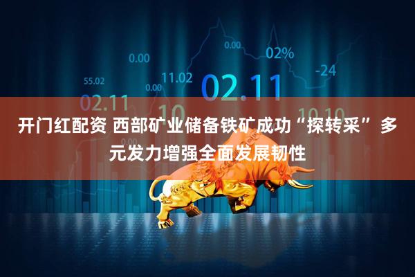 开门红配资 西部矿业储备铁矿成功“探转采” 多元发力增强全面发展韧性