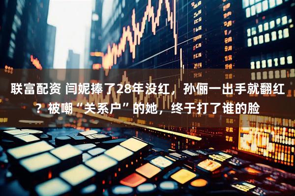 联富配资 闫妮捧了28年没红，孙俪一出手就翻红？被嘲“关系户”的她，终于打了谁的脸