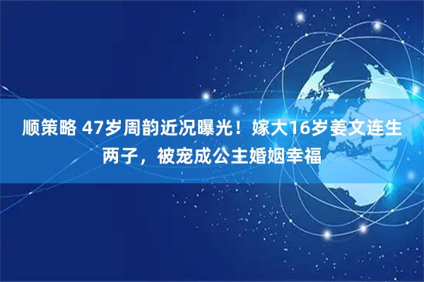 顺策略 47岁周韵近况曝光！嫁大16岁姜文连生两子，被宠成公主婚姻幸福