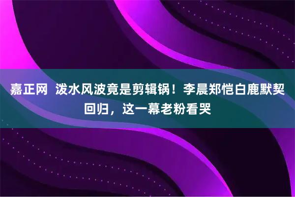 嘉正网  泼水风波竟是剪辑锅！李晨郑恺白鹿默契回归，这一幕老粉看哭